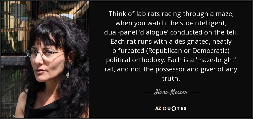 Think of lab rats racing through a maze, when you watch the sub-intelligent, dual-panel 'dialogue' conducted on the teli. Each rat runs with a designated, neatly bifurcated (Republican or Democratic) political orthodoxy. Each is a 'maze-bright' rat, and not the possessor and giver of any truth. - Ilana Mercer