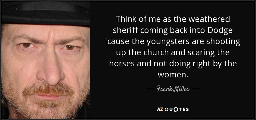 Think of me as the weathered sheriff coming back into Dodge 'cause the youngsters are shooting up the church and scaring the horses and not doing right by the women. - Frank Miller