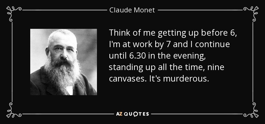 Think of me getting up before 6, I'm at work by 7 and I continue until 6.30 in the evening, standing up all the time, nine canvases. It's murderous. - Claude Monet