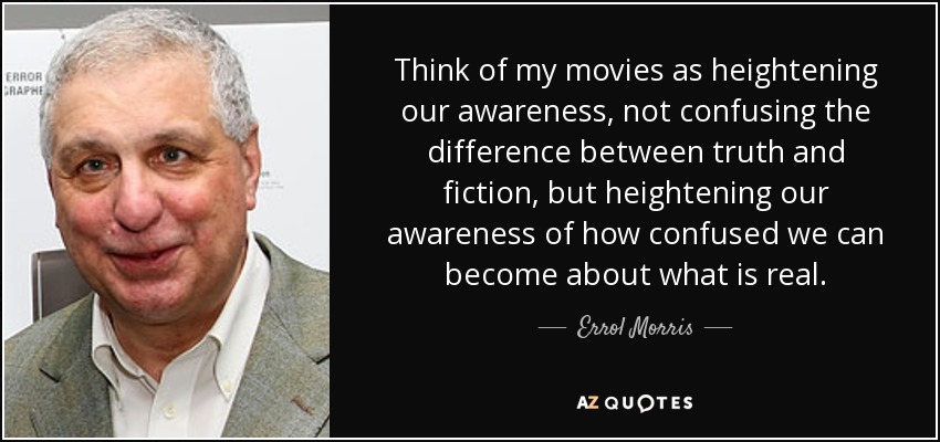 Think of my movies as heightening our awareness, not confusing the difference between truth and fiction, but heightening our awareness of how confused we can become about what is real. - Errol Morris