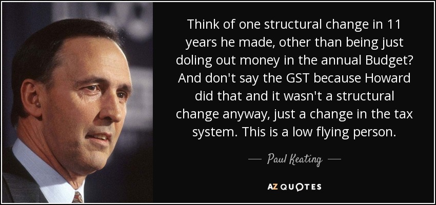 Think of one structural change in 11 years he made, other than being just doling out money in the annual Budget? And don't say the GST because Howard did that and it wasn't a structural change anyway, just a change in the tax system. This is a low flying person. - Paul Keating