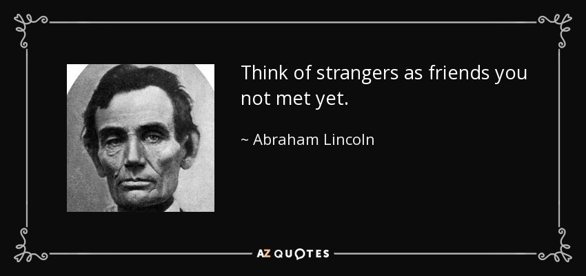 Think of strangers as friends you not met yet. - Abraham Lincoln