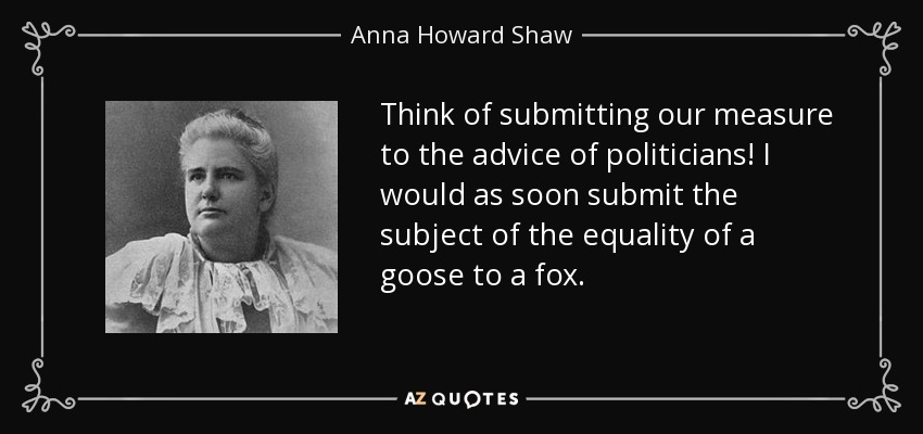 Think of submitting our measure to the advice of politicians! I would as soon submit the subject of the equality of a goose to a fox. - Anna Howard Shaw