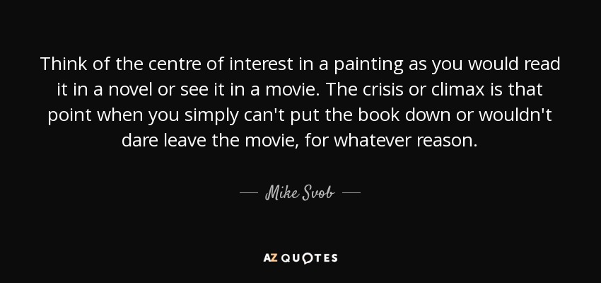 Think of the centre of interest in a painting as you would read it in a novel or see it in a movie. The crisis or climax is that point when you simply can't put the book down or wouldn't dare leave the movie, for whatever reason. - Mike Svob