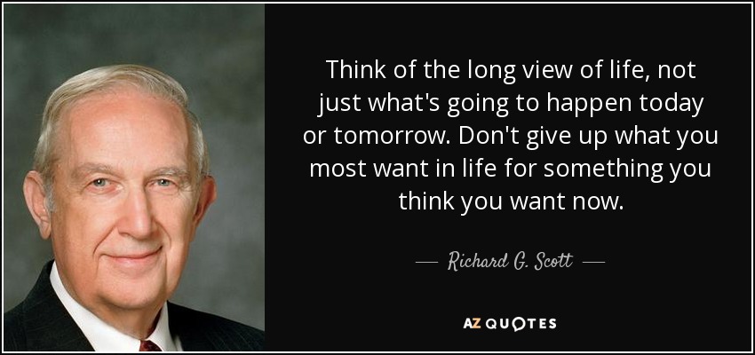 Think of the long view of life, not just what's going to happen today or tomorrow. Don't give up what you most want in life for something you think you want now. - Richard G. Scott