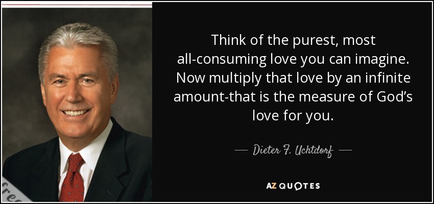 Think of the purest, most all-consuming love you can imagine. Now multiply that love by an infinite amount-that is the measure of God’s love for you. - Dieter F. Uchtdorf