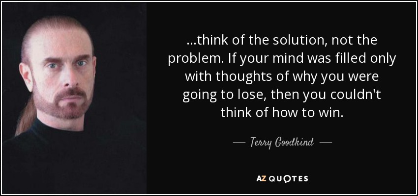 ...think of the solution, not the problem. If your mind was filled only with thoughts of why you were going to lose, then you couldn't think of how to win. - Terry Goodkind