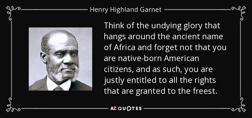 Think of the undying glory that hangs around the ancient name of Africa and forget not that you are native-born American citizens, and as such, you are justly entitled to all the rights that are granted to the freest. - Henry Highland Garnet