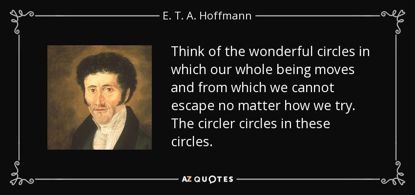 Think of the wonderful circles in which our whole being moves and from which we cannot escape no matter how we try. The circler circles in these circles. - E. T. A. Hoffmann