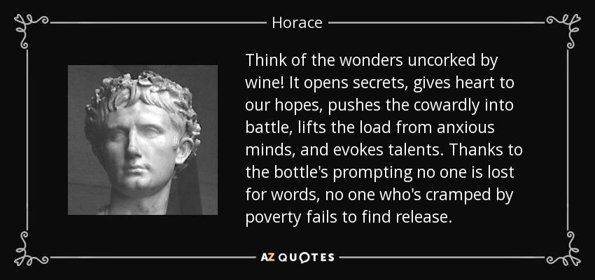 Think of the wonders uncorked by wine! It opens secrets, gives heart to our hopes, pushes the cowardly into battle, lifts the load from anxious minds, and evokes talents. Thanks to the bottle's prompting no one is lost for words, no one who's cramped by poverty fails to find release. - Horace