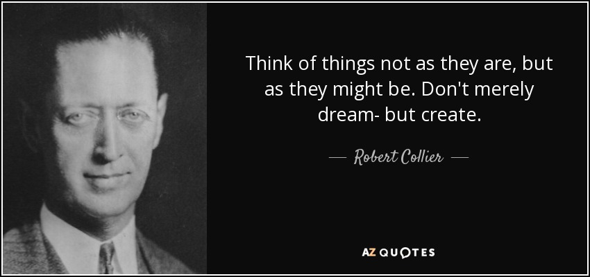 Think of things not as they are, but as they might be. Don't merely dream- but create. - Robert Collier