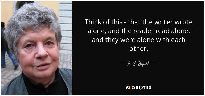 Think of this - that the writer wrote alone, and the reader read alone, and they were alone with each other. - A. S. Byatt