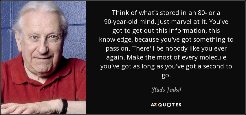 Think of what's stored in an 80- or a 90-year-old mind. Just marvel at it. You've got to get out this information, this knowledge, because you've got something to pass on. There'll be nobody like you ever again. Make the most of every molecule you've got as long as you've got a second to go. - Studs Terkel