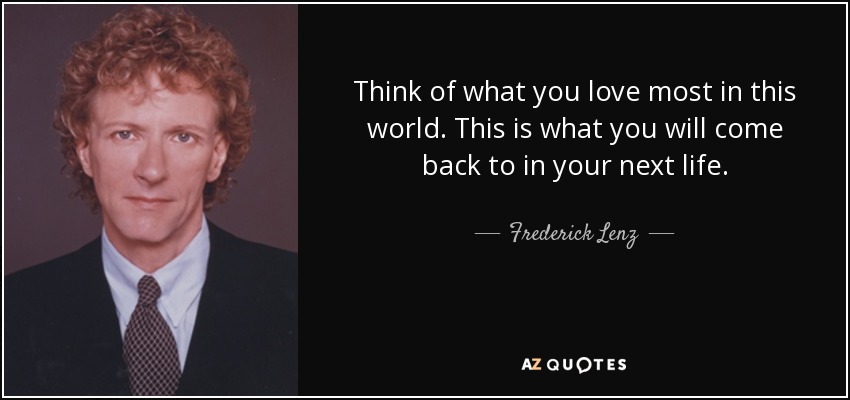Think of what you love most in this world. This is what you will come back to in your next life. - Frederick Lenz