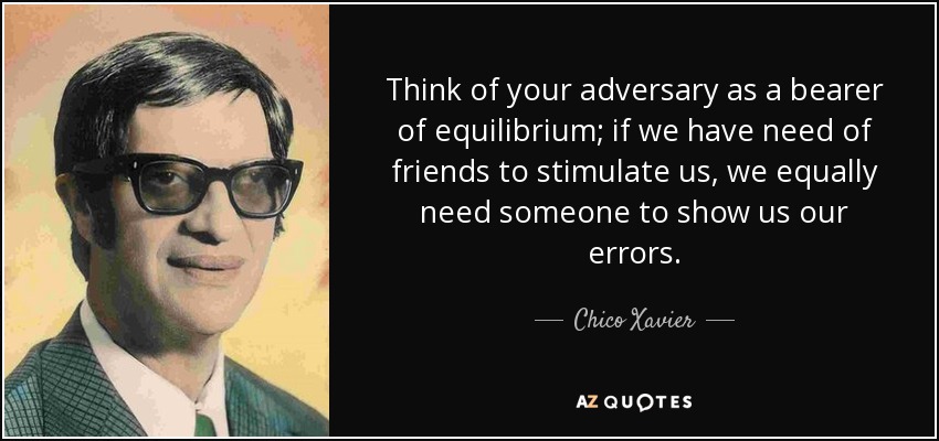 Think of your adversary as a bearer of equilibrium; if we have need of friends to stimulate us, we equally need someone to show us our errors. - Chico Xavier