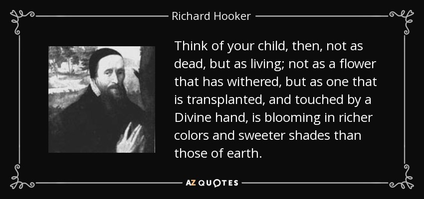 Think of your child, then, not as dead, but as living; not as a flower that has withered, but as one that is transplanted, and touched by a Divine hand, is blooming in richer colors and sweeter shades than those of earth. - Richard Hooker