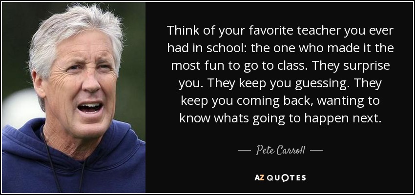 Think of your favorite teacher you ever had in school: the one who made it the most fun to go to class. They surprise you. They keep you guessing. They keep you coming back, wanting to know whats going to happen next. - Pete Carroll
