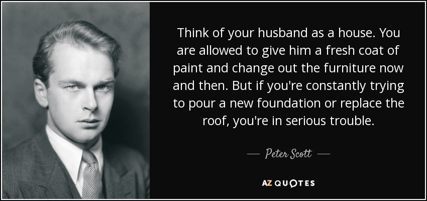 Think of your husband as a house. You are allowed to give him a fresh coat of paint and change out the furniture now and then. But if you're constantly trying to pour a new foundation or replace the roof, you're in serious trouble. - Peter Scott