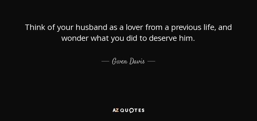 Think of your husband as a lover from a previous life, and wonder what you did to deserve him. - Gwen Davis