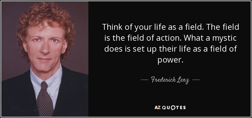 Think of your life as a field. The field is the field of action. What a mystic does is set up their life as a field of power. - Frederick Lenz