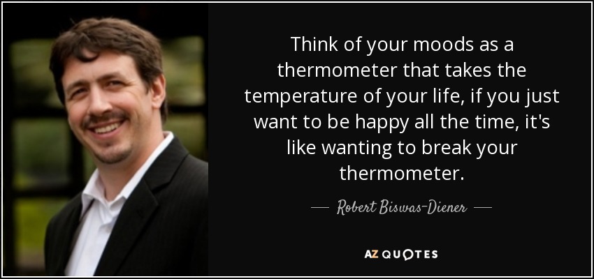Think of your moods as a thermometer that takes the temperature of your life, if you just want to be happy all the time, it's like wanting to break your thermometer. - Robert Biswas-Diener