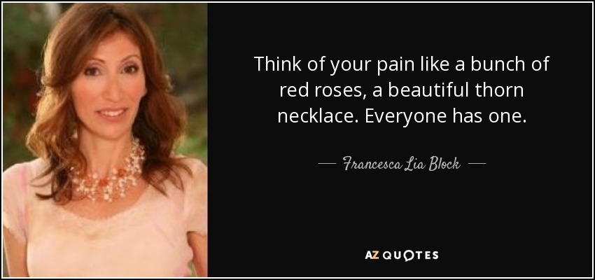 Think of your pain like a bunch of red roses, a beautiful thorn necklace. Everyone has one. - Francesca Lia Block