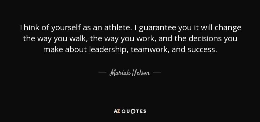 Think of yourself as an athlete. I guarantee you it will change the way you walk, the way you work, and the decisions you make about leadership, teamwork, and success. - Mariah Nelson