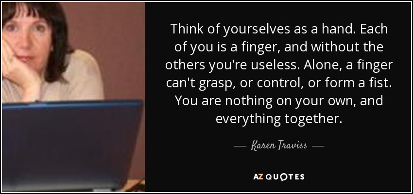 Think of yourselves as a hand. Each of you is a finger, and without the others you're useless. Alone, a finger can't grasp, or control, or form a fist. You are nothing on your own, and everything together. - Karen Traviss