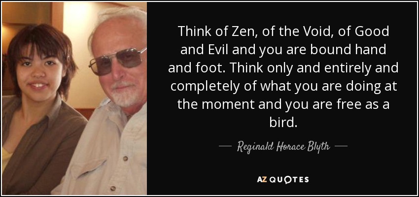Think of Zen, of the Void, of Good and Evil and you are bound hand and foot. Think only and entirely and completely of what you are doing at the moment and you are free as a bird. - Reginald Horace Blyth