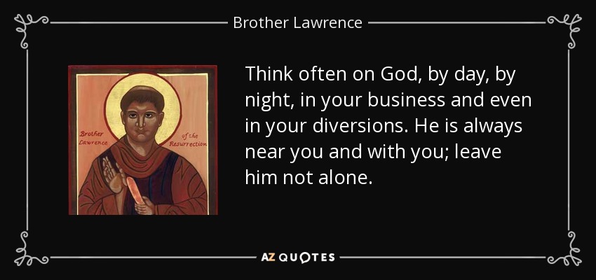 Think often on God, by day, by night, in your business and even in your diversions. He is always near you and with you; leave him not alone. - Brother Lawrence