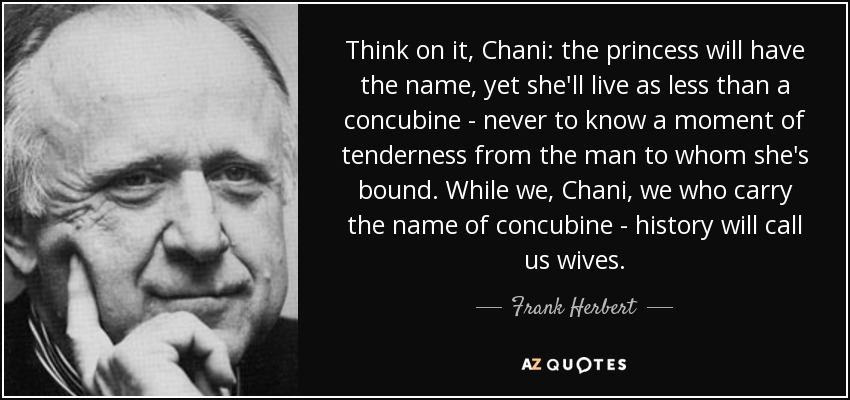 Think on it, Chani: the princess will have the name, yet she'll live as less than a concubine - never to know a moment of tenderness from the man to whom she's bound. While we, Chani, we who carry the name of concubine - history will call us wives. - Frank Herbert