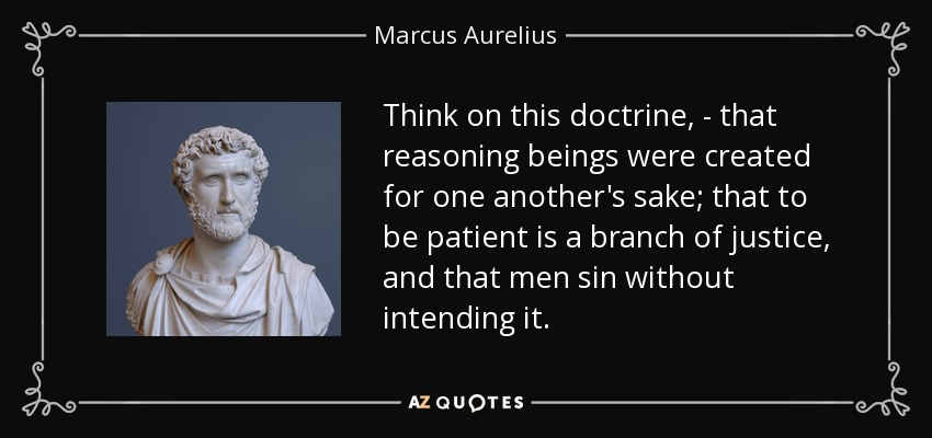 Think on this doctrine, - that reasoning beings were created for one another's sake; that to be patient is a branch of justice, and that men sin without intending it. - Marcus Aurelius