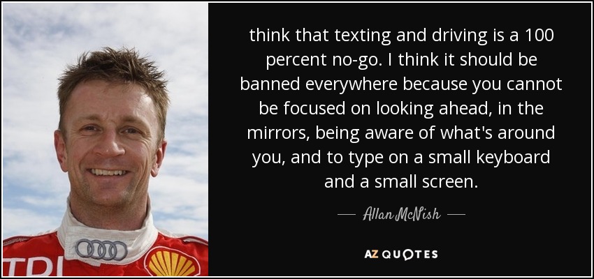 think that texting and driving is a 100 percent no-go. I think it should be banned everywhere because you cannot be focused on looking ahead, in the mirrors, being aware of what's around you, and to type on a small keyboard and a small screen. - Allan McNish