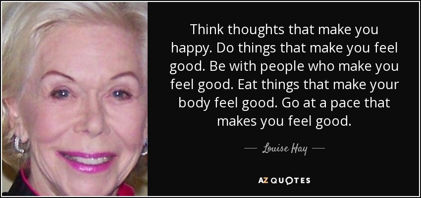 Think thoughts that make you happy. Do things that make you feel good. Be with people who make you feel good. Eat things that make your body feel good. Go at a pace that makes you feel good. - Louise Hay
