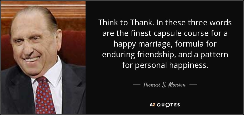 Think to Thank. In these three words are the finest capsule course for a happy marriage, formula for enduring friendship, and a pattern for personal happiness. - Thomas S. Monson