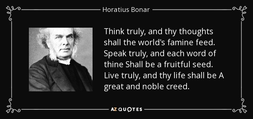 Think truly, and thy thoughts shall the world's famine feed. Speak truly, and each word of thine Shall be a fruitful seed. Live truly, and thy life shall be A great and noble creed. - Horatius Bonar