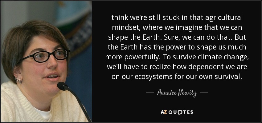 think we're still stuck in that agricultural mindset, where we imagine that we can shape the Earth. Sure, we can do that. But the Earth has the power to shape us much more powerfully. To survive climate change, we'll have to realize how dependent we are on our ecosystems for our own survival. - Annalee Newitz