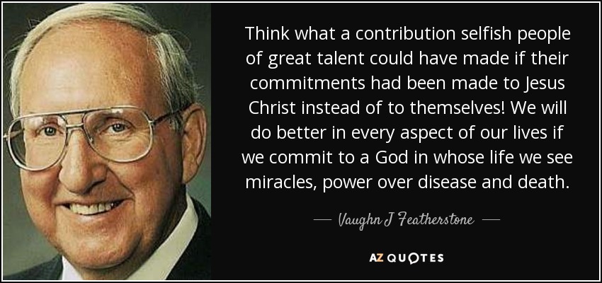 Think what a contribution selfish people of great talent could have made if their commitments had been made to Jesus Christ instead of to themselves! We will do better in every aspect of our lives if we commit to a God in whose life we see miracles, power over disease and death. - Vaughn J Featherstone
