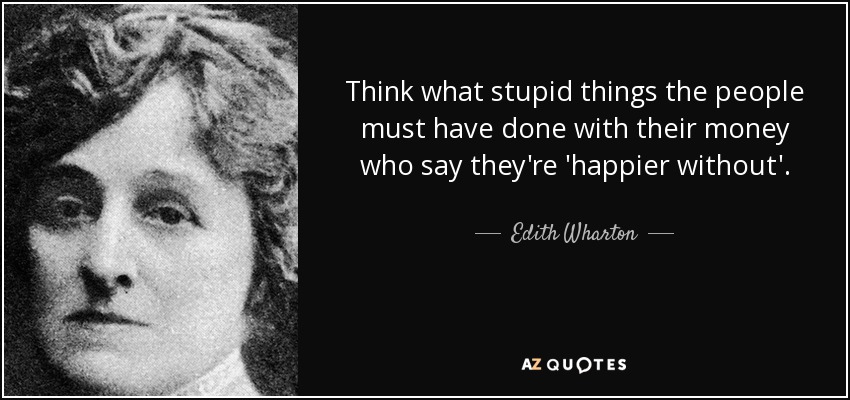 Think what stupid things the people must have done with their money who say they're 'happier without'. - Edith Wharton