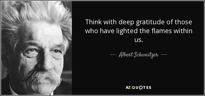 Think with deep gratitude of those who have lighted the flames within us. - Albert Schweitzer