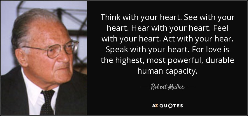 Think with your heart. See with your heart. Hear with your heart. Feel with your heart. Act with your hear. Speak with your heart. For love is the highest, most powerful, durable human capacity. - Robert Muller
