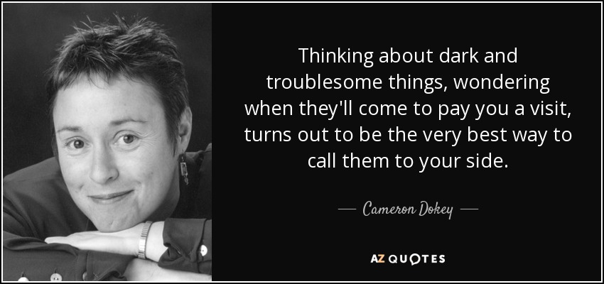 Thinking about dark and troublesome things, wondering when they'll come to pay you a visit, turns out to be the very best way to call them to your side. - Cameron Dokey