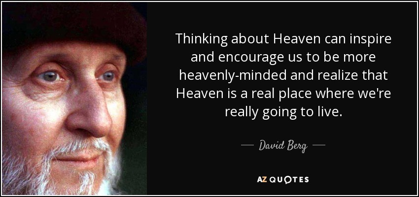 Thinking about Heaven can inspire and encourage us to be more heavenly-minded and realize that Heaven is a real place where we're really going to live. - David Berg