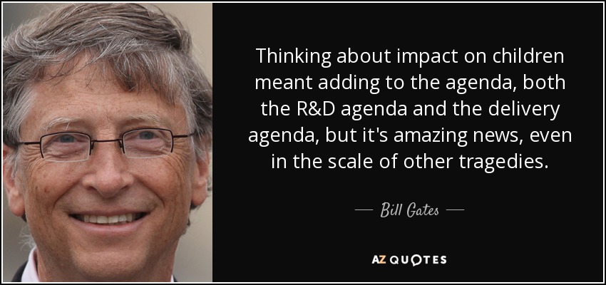 Thinking about impact on children meant adding to the agenda, both the R&D agenda and the delivery agenda, but it's amazing news, even in the scale of other tragedies. - Bill Gates