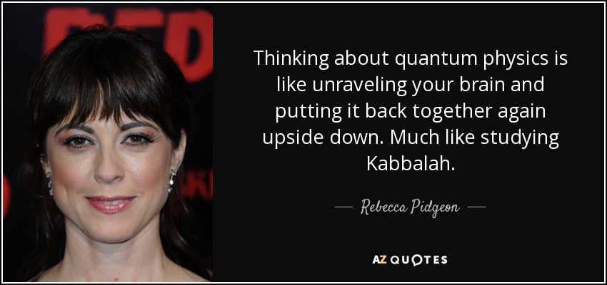 Thinking about quantum physics is like unraveling your brain and putting it back together again upside down. Much like studying Kabbalah. - Rebecca Pidgeon