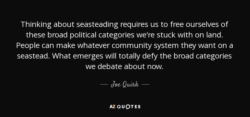 Thinking about seasteading requires us to free ourselves of these broad political categories we're stuck with on land. People can make whatever community system they want on a seastead. What emerges will totally defy the broad categories we debate about now. - Joe Quirk