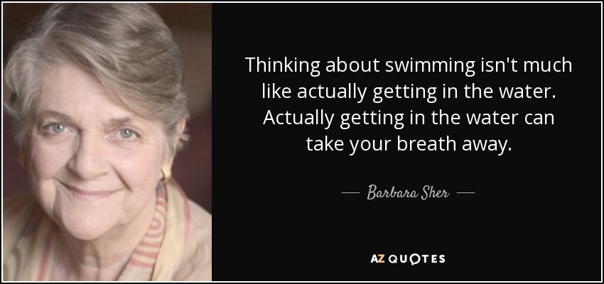 Thinking about swimming isn't much like actually getting in the water. Actually getting in the water can take your breath away. - Barbara Sher