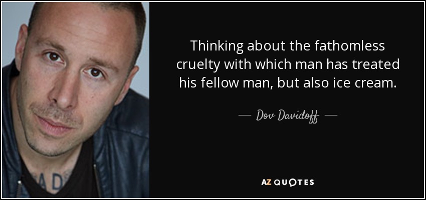 Thinking about the fathomless cruelty with which man has treated his fellow man, but also ice cream. - Dov Davidoff