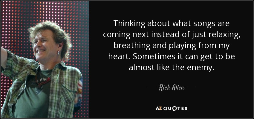 Thinking about what songs are coming next instead of just relaxing, breathing and playing from my heart. Sometimes it can get to be almost like the enemy. - Rick Allen