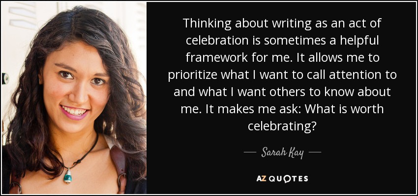 Thinking about writing as an act of celebration is sometimes a helpful framework for me. It allows me to prioritize what I want to call attention to and what I want others to know about me. It makes me ask: What is worth celebrating? - Sarah Kay